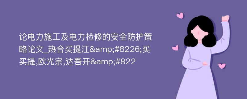 论电力施工及电力检修的安全防护策略论文_热合买提江&#8226;买买提,欧光宗,达吾开&#822