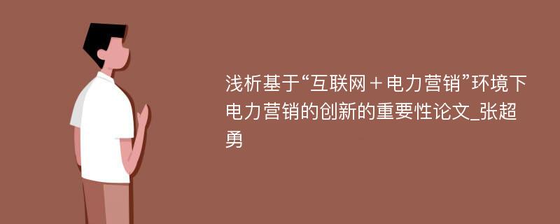 浅析基于“互联网＋电力营销”环境下电力营销的创新的重要性论文_张超勇