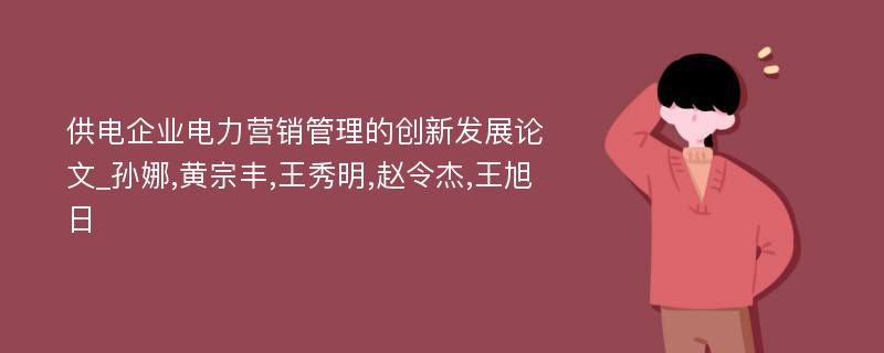 供电企业电力营销管理的创新发展论文_孙娜,黄宗丰,王秀明,赵令杰,王旭日