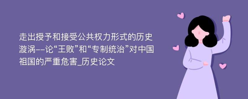 走出授予和接受公共权力形式的历史漩涡--论“王败”和“专制统治”对中国祖国的严重危害_历史论文