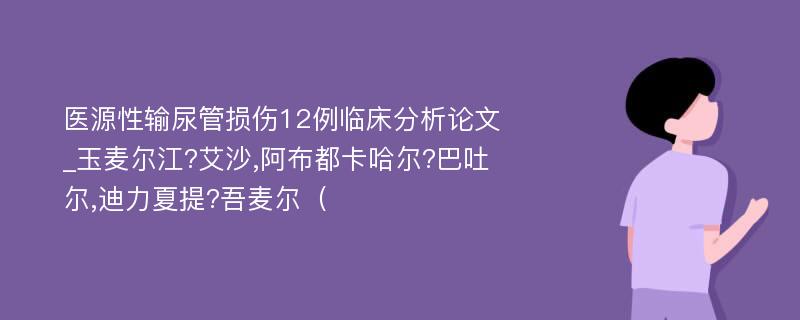 医源性输尿管损伤12例临床分析论文_玉麦尔江?艾沙,阿布都卡哈尔?巴吐尔,迪力夏提?吾麦尔（