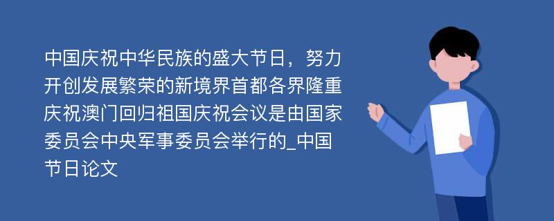 中国庆祝中华民族的盛大节日，努力开创发展繁荣的新境界首都各界隆重庆祝澳门回归祖国庆祝会议是由国家委员会中央军事委员会举行的_中国节日论文