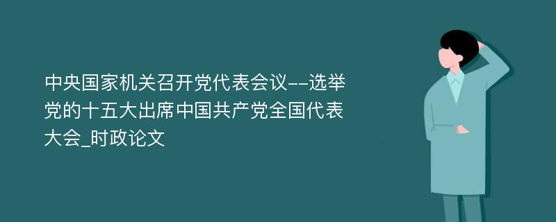 中央国家机关召开党代表会议--选举党的十五大出席中国共产党全国代表大会_时政论文