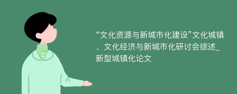 “文化资源与新城市化建设”文化城镇、文化经济与新城市化研讨会综述_新型城镇化论文