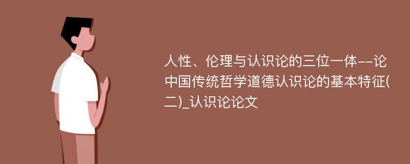 人性、伦理与认识论的三位一体--论中国传统哲学道德认识论的基本特征(二)_认识论论文