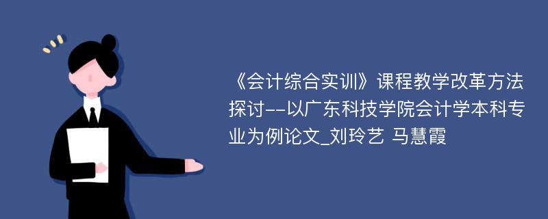 《会计综合实训》课程教学改革方法探讨--以广东科技学院会计学本科专业为例论文_刘玲艺 马慧霞