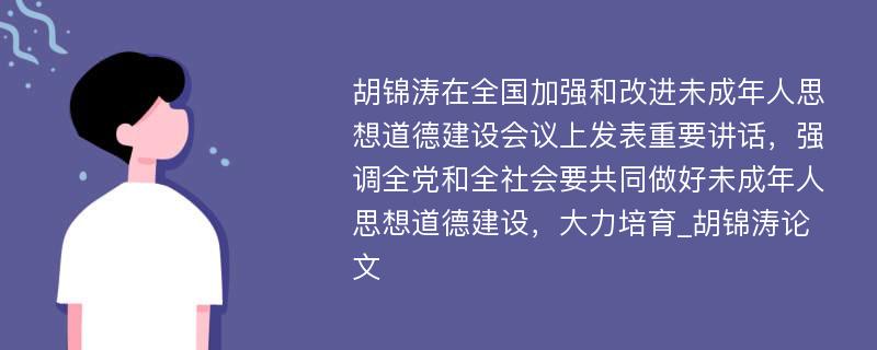 胡锦涛在全国加强和改进未成年人思想道德建设会议上发表重要讲话，强调全党和全社会要共同做好未成年人思想道德建设，大力培育_胡锦涛论文