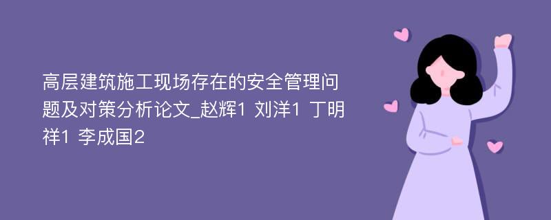 高层建筑施工现场存在的安全管理问题及对策分析论文_赵辉1 刘洋1 丁明祥1 李成国2