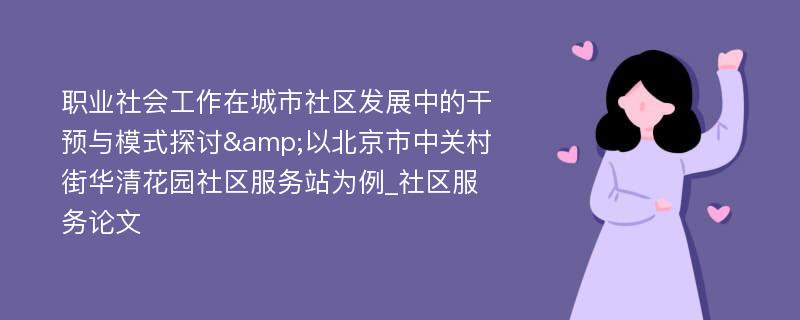 职业社会工作在城市社区发展中的干预与模式探讨&以北京市中关村街华清花园社区服务站为例_社区服务论文