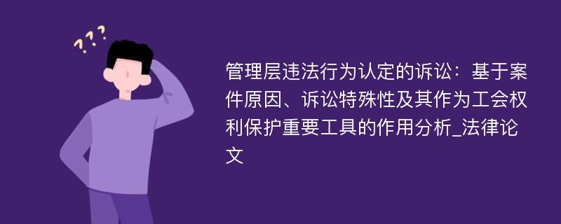 管理层违法行为认定的诉讼：基于案件原因、诉讼特殊性及其作为工会权利保护重要工具的作用分析_法律论文