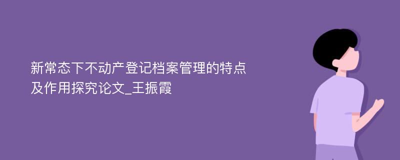 新常态下不动产登记档案管理的特点及作用探究论文_王振霞