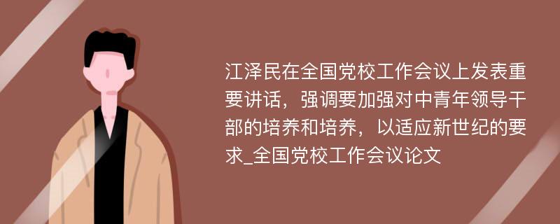 江泽民在全国党校工作会议上发表重要讲话，强调要加强对中青年领导干部的培养和培养，以适应新世纪的要求_全国党校工作会议论文