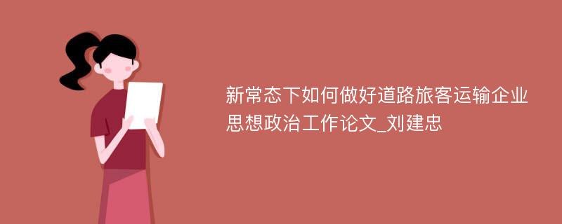 新常态下如何做好道路旅客运输企业思想政治工作论文_刘建忠