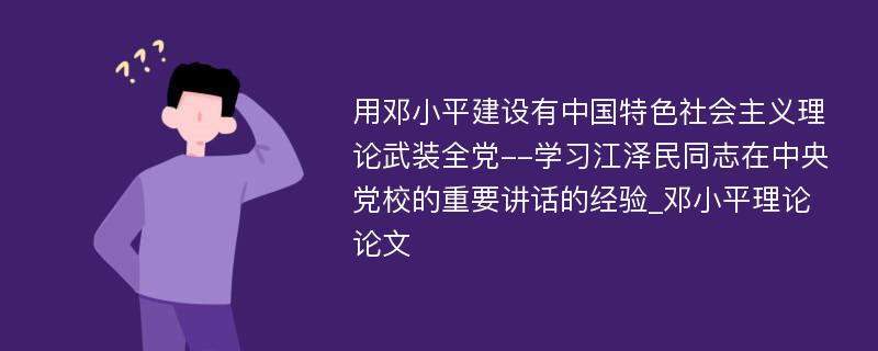 用邓小平建设有中国特色社会主义理论武装全党--学习江泽民同志在中央党校的重要讲话的经验_邓小平理论论文