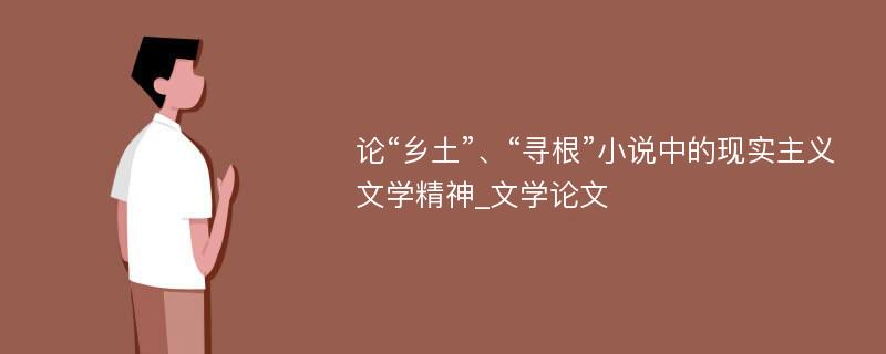 论“乡土”、“寻根”小说中的现实主义文学精神_文学论文