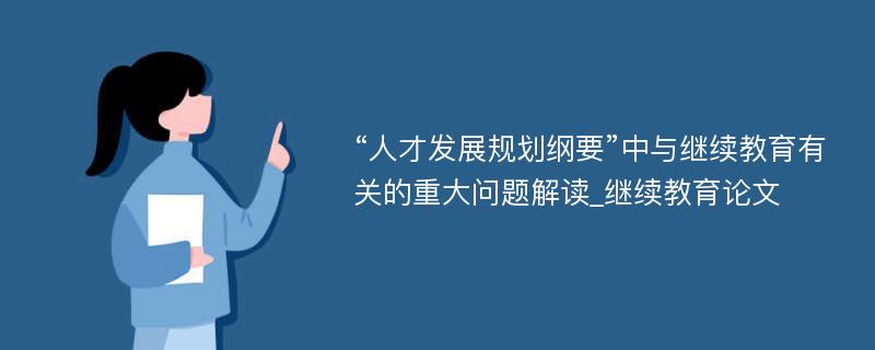 “人才发展规划纲要”中与继续教育有关的重大问题解读_继续教育论文