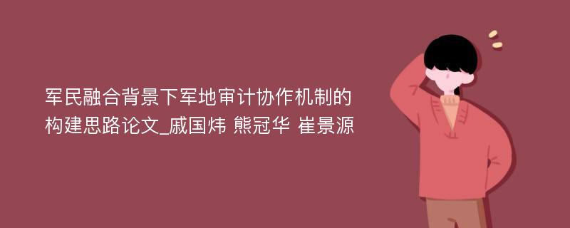 军民融合背景下军地审计协作机制的构建思路论文_戚国炜 熊冠华 崔景源