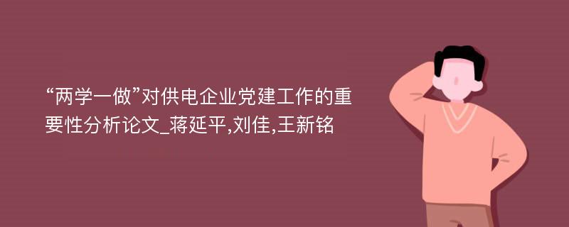 “两学一做”对供电企业党建工作的重要性分析论文_蒋延平,刘佳,王新铭