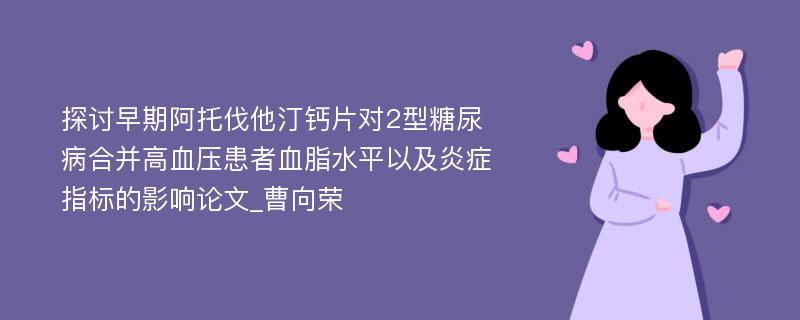 探讨早期阿托伐他汀钙片对2型糖尿病合并高血压患者血脂水平以及炎症指标的影响论文_曹向荣