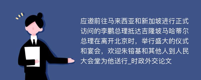 应邀前往马来西亚和新加坡进行正式访问的李鹏总理抵达吉隆坡马哈蒂尔总理在离开北京时，举行盛大的仪式和宴会，欢迎朱镕基和其他人到人民大会堂为他送行_时政外交论文