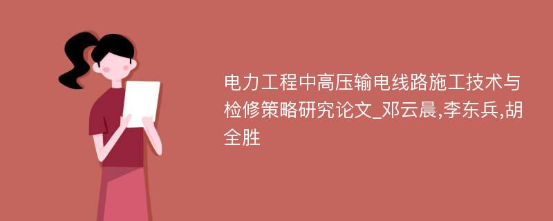 电力工程中高压输电线路施工技术与检修策略研究论文_邓云晨,李东兵,胡全胜