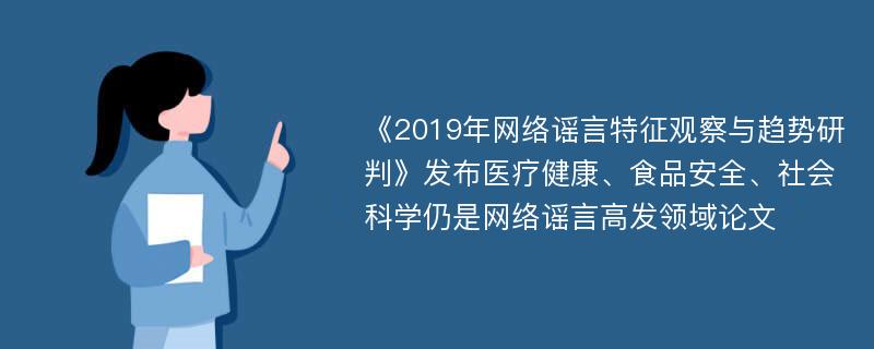 《2019年网络谣言特征观察与趋势研判》发布医疗健康、食品安全、社会科学仍是网络谣言高发领域论文