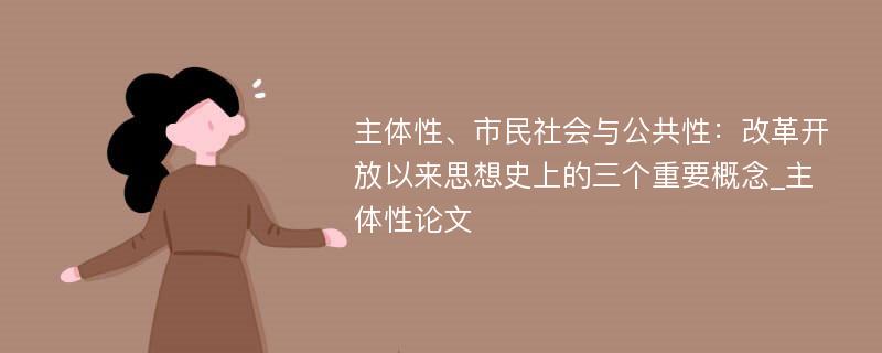 主体性、市民社会与公共性：改革开放以来思想史上的三个重要概念_主体性论文