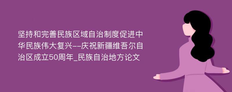 坚持和完善民族区域自治制度促进中华民族伟大复兴--庆祝新疆维吾尔自治区成立50周年_民族自治地方论文