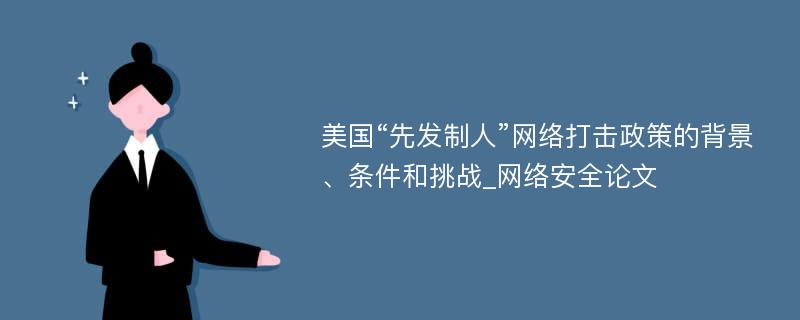 美国“先发制人”网络打击政策的背景、条件和挑战_网络安全论文