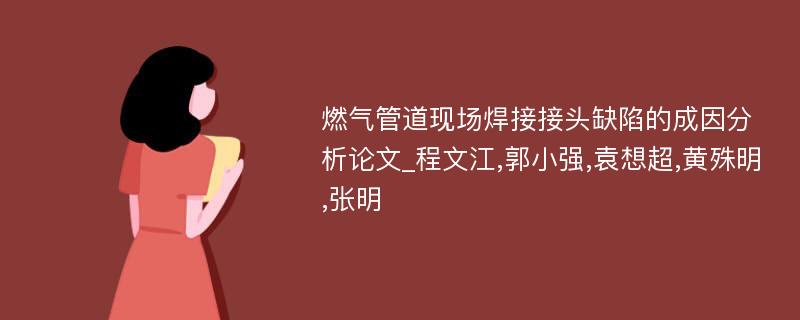 燃气管道现场焊接接头缺陷的成因分析论文_程文江,郭小强,袁想超,黄殊明,张明