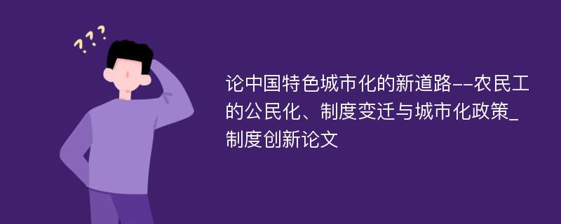 论中国特色城市化的新道路--农民工的公民化、制度变迁与城市化政策_制度创新论文