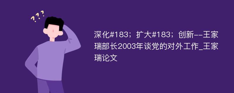 深化#183；扩大#183；创新--王家瑞部长2003年谈党的对外工作_王家瑞论文