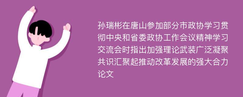 孙瑞彬在唐山参加部分市政协学习贯彻中央和省委政协工作会议精神学习交流会时指出加强理论武装广泛凝聚共识汇聚起推动改革发展的强大合力论文