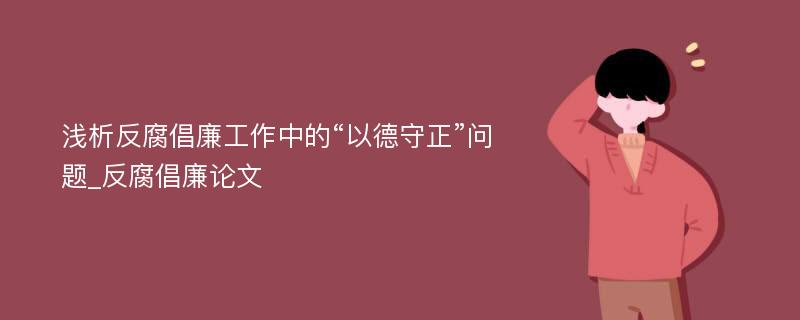 浅析反腐倡廉工作中的“以德守正”问题_反腐倡廉论文