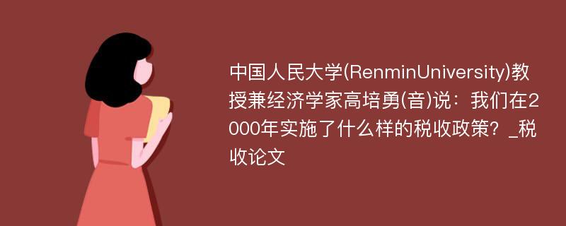 中国人民大学(RenminUniversity)教授兼经济学家高培勇(音)说：我们在2000年实施了什么样的税收政策？_税收论文
