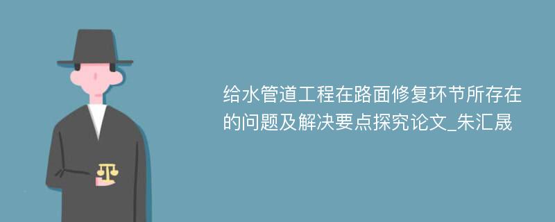 给水管道工程在路面修复环节所存在的问题及解决要点探究论文_朱汇晟