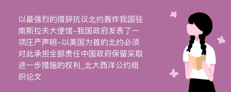 以最强烈的措辞抗议北约轰炸我国驻南斯拉夫大使馆-我国政府发表了一项庄严声明-以美国为首的北约必须对此承担全部责任中国政府保留采取进一步措施的权利_北大西洋公约组织论文