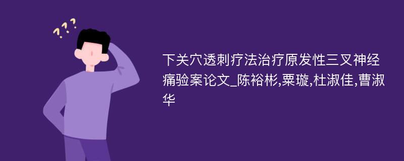 下关穴透刺疗法治疗原发性三叉神经痛验案论文_陈裕彬,粟璇,杜淑佳,曹淑华