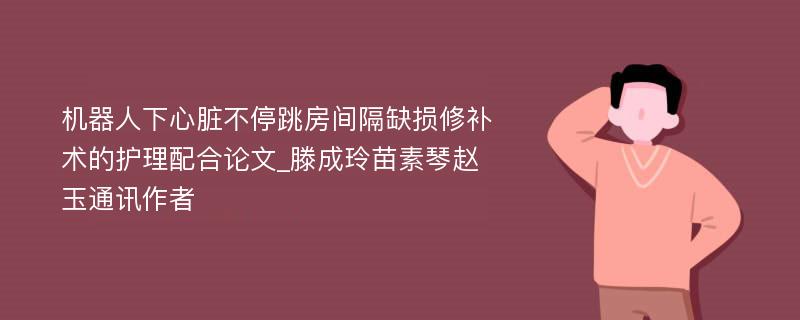 机器人下心脏不停跳房间隔缺损修补术的护理配合论文_滕成玲苗素琴赵玉通讯作者