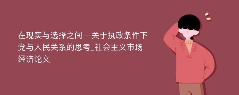 在现实与选择之间--关于执政条件下党与人民关系的思考_社会主义市场经济论文