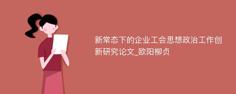 新常态下的企业工会思想政治工作创新研究论文_欧阳柳贞