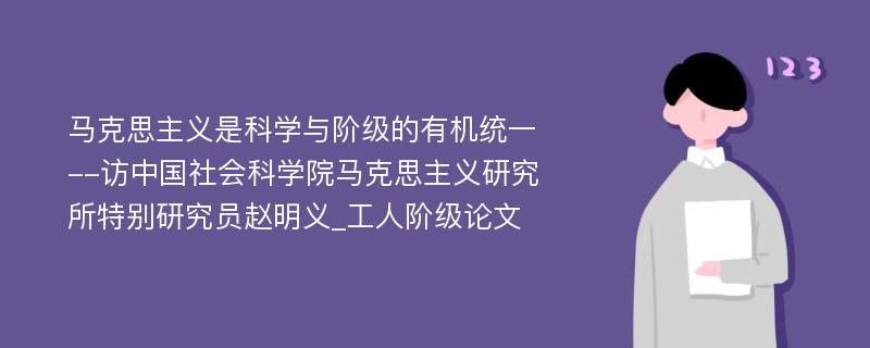 马克思主义是科学与阶级的有机统一--访中国社会科学院马克思主义研究所特别研究员赵明义_工人阶级论文