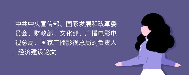 中共中央宣传部、国家发展和改革委员会、财政部、文化部、广播电影电视总局、国家广播影视总局的负责人_经济建设论文