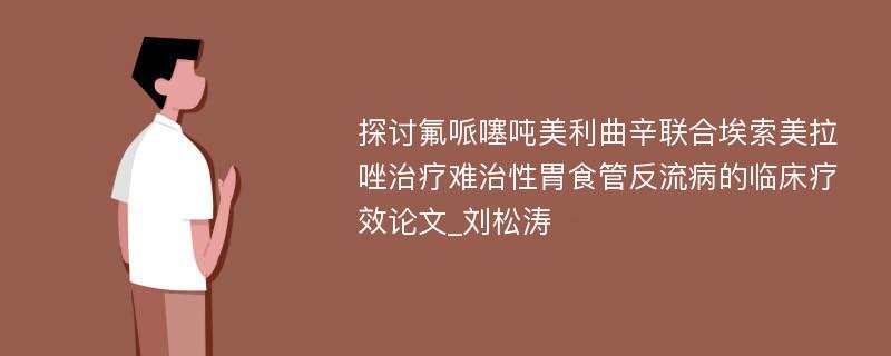 探讨氟哌噻吨美利曲辛联合埃索美拉唑治疗难治性胃食管反流病的临床疗效论文_刘松涛