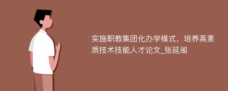 实施职教集团化办学模式，培养高素质技术技能人才论文_张延阁