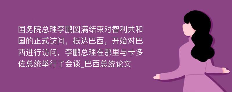 国务院总理李鹏圆满结束对智利共和国的正式访问，抵达巴西，开始对巴西进行访问，李鹏总理在那里与卡多佐总统举行了会谈_巴西总统论文