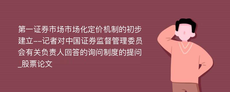 第一证券市场市场化定价机制的初步建立--记者对中国证券监督管理委员会有关负责人回答的询问制度的提问_股票论文