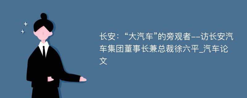 长安：“大汽车”的旁观者--访长安汽车集团董事长兼总裁徐六平_汽车论文
