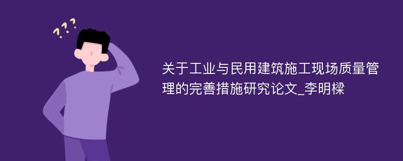 关于工业与民用建筑施工现场质量管理的完善措施研究论文_李明樑