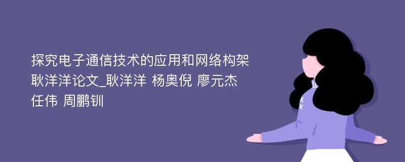 探究电子通信技术的应用和网络构架耿洋洋论文_耿洋洋 杨奥倪 廖元杰 任伟 周鹏钏